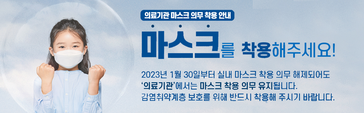 마스크를 착용해주세요 : 2023년 1월 30일부터 실내 마스크 착용 의무 해제되어도 '의료기관'에서는 마스크 착용의무 유지 됩니다. 감영취약계층 보호를 위해 반드시 착용해 주시기 바랍니다.